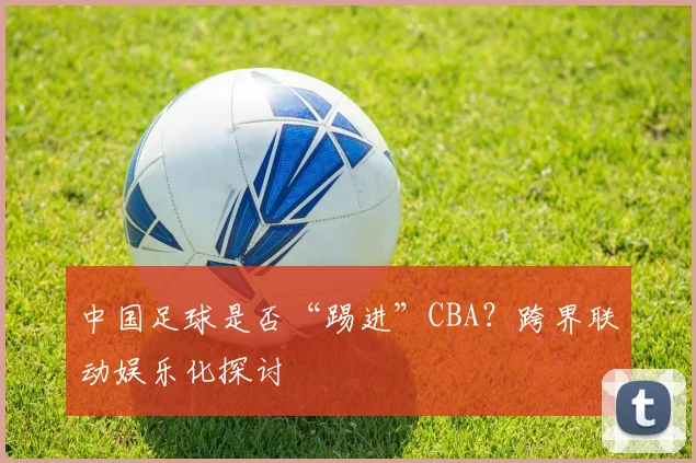 中国足球是否“踢进”CBA？跨界联动娱乐化探讨
